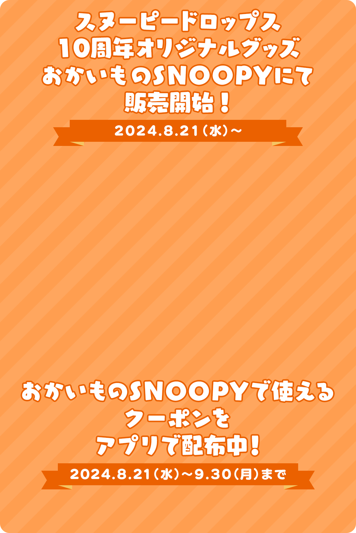 スヌーピードロップス 10周年オリジナルグッズ おかいものSNOOPYにて 販売開始！ 2024.8.21（水）～ おかいものSNOOPYで使える クーポンを アプリで配布中！ 2024.8.21（水）～9.30（月）まで