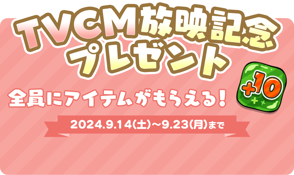 TVCM放映記念プレゼント 全員にアイテムがもらえる！ 2024.9.14（土）～9.23（月）まで