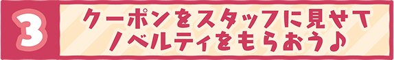 3 クーポンをスタッフに見せてノベルティをもらおう♪